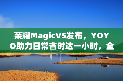 荣耀MagicV5发布，YOYO助力日常省时达一小时，全新功能解读