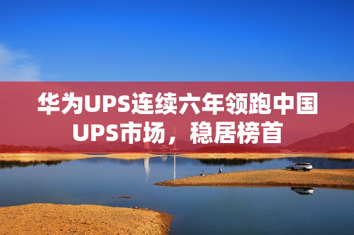 华为UPS连续六年领跑中国UPS市场，稳居榜首