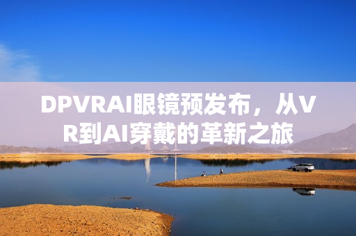 DPVRAI眼镜预发布，从VR到AI穿戴的革新之旅