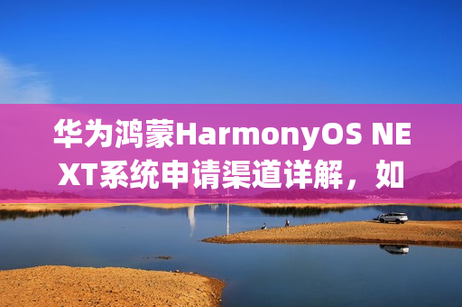 华为鸿蒙HarmonyOS NEXT系统申请渠道详解，如何申请体验该系统？