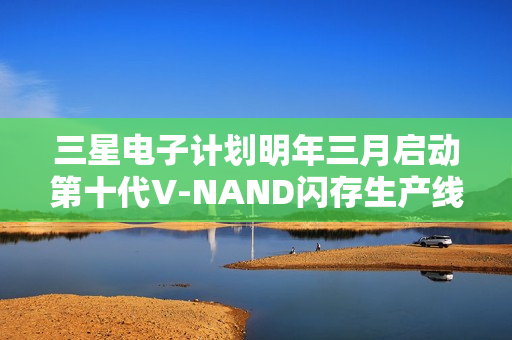三星电子计划明年三月启动第十代V-NAND闪存生产线建设启动在即