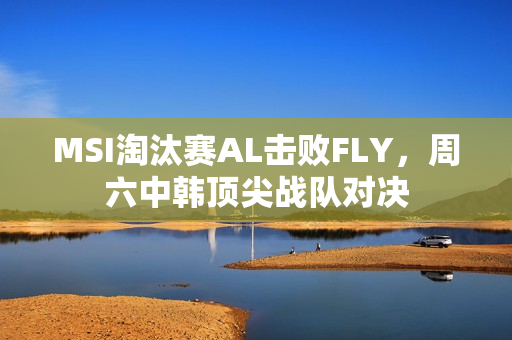 MSI淘汰赛AL击败FLY，周六中韩顶尖战队对决