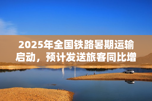 2025年全国铁路暑期运输启动,预计发送旅客同比增长近六成 2025年全国铁路暑期运输启动,预计发送旅客同比增长近六成