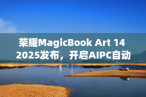 荣耀MagicBook Art 14 2025发布，开启AIPC自动驾驶时代的一语智控新篇章