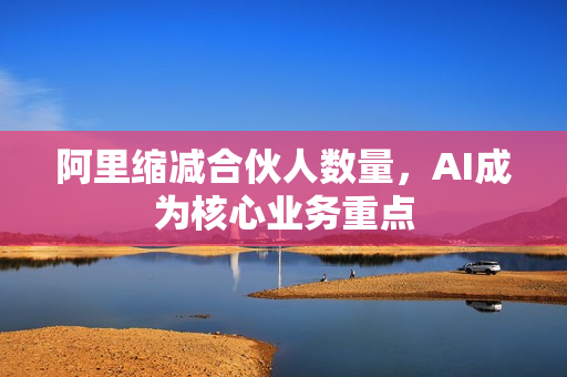 阿里缩减合伙人数量，AI成为核心业务重点