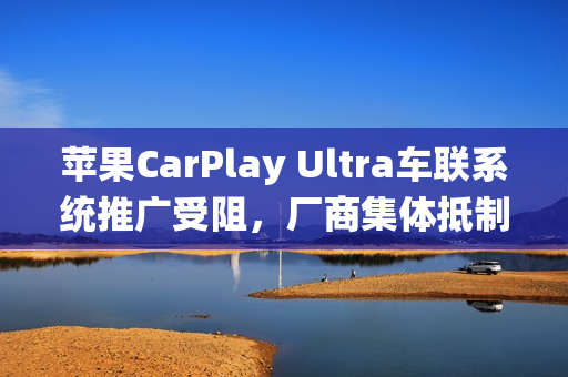 苹果CarPlay Ultra车联系统推广受阻，厂商集体抵制，拒绝系统入侵