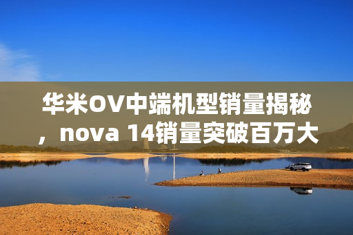 华米OV中端机型销量揭秘，nova 14销量突破百万大关