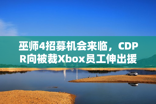 巫师4招募机会来临，CDPR向被裁Xbox员工伸出援手，欢迎加入开发团队