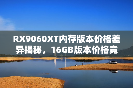 RX9060XT内存版本价格差异揭秘,16GB版本价格竟低于8GB版本! RX9060XT内存版本价格差异揭秘,16GB版本价格竟低于8GB版本!