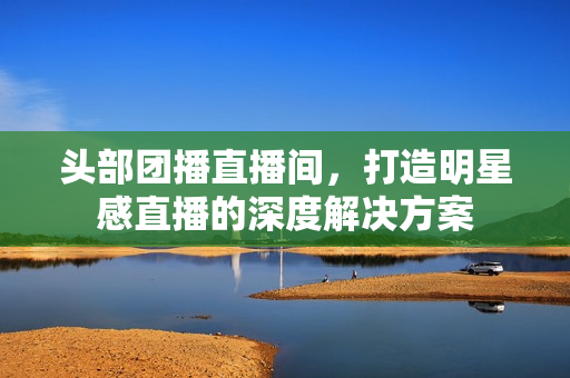 头部团播直播间，打造明星感直播的深度解决方案
