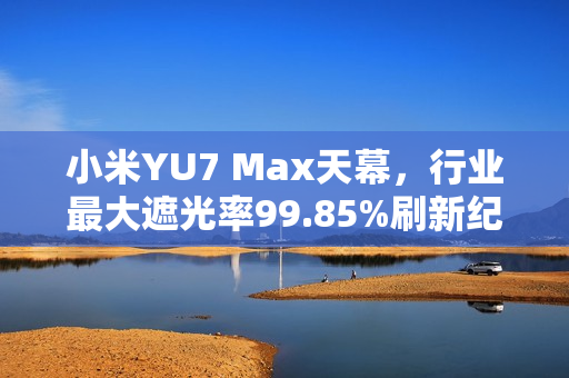 小米YU7 Max天幕，行业最大遮光率99.85%刷新纪录！