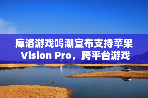 库洛游戏鸣潮宣布支持苹果 Vision Pro，跨平台游戏体验再升级