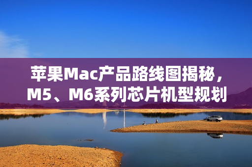 苹果Mac产品路线图揭秘,M5、M6系列芯片机型规划至2026年末亮相在即 苹果Mac产品路线图揭秘,M5、M6系列芯片机型规划至2026年末亮相在即