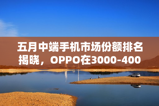 五月中端手机市场份额排名揭晓，OPPO在3000-4000元档领跑