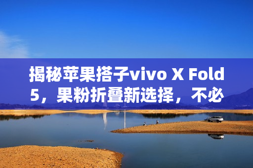 揭秘苹果搭子vivo X Fold5，果粉折叠新选择，不必局限于iPhone Fold