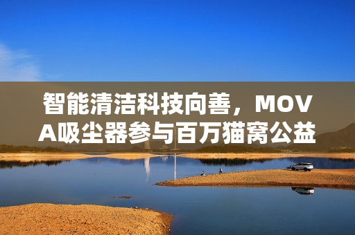 智能清洁科技向善,MOVA吸尘器参与百万猫窝公益活动落地执行 智能清洁科技向善,MOVA吸尘器参与百万猫窝公益活动落地执行