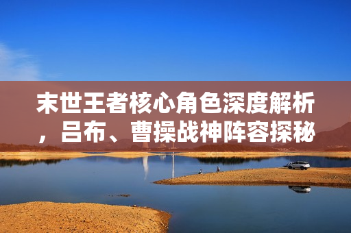 末世王者核心角色深度解析，吕布、曹操战神阵容探秘