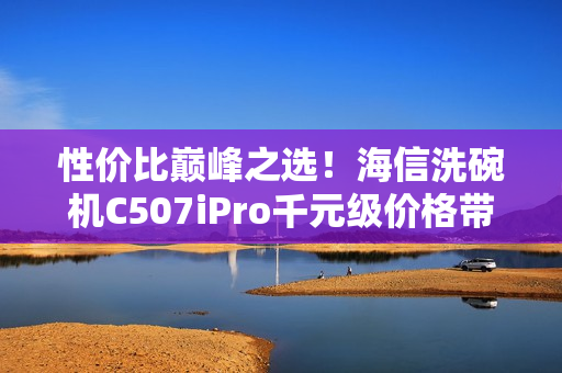 性价比巅峰之选！海信洗碗机C507iPro千元级价格带来万元级体验享受