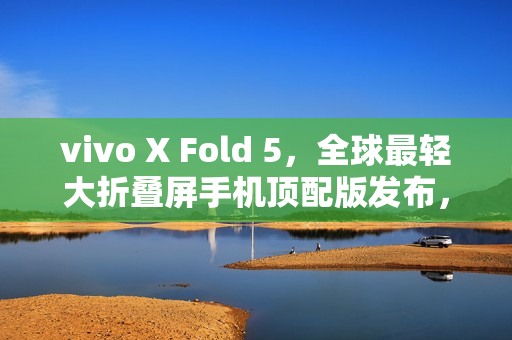 vivo X Fold 5，全球最轻大折叠屏手机顶配版发布，售价9499元起