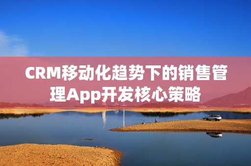 CRM移动化趋势下的销售管理App开发核心策略