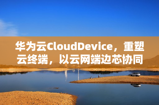 华为云CloudDevice，重塑云终端，以云网端边芯协同引领创新风潮