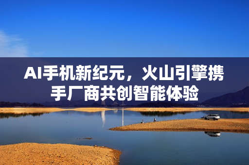 AI手机新纪元，火山引擎携手厂商共创智能体验
