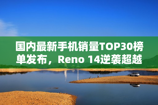 国内最新手机销量TOP30榜单发布，Reno 14逆袭超越iPhone 16，登顶榜单