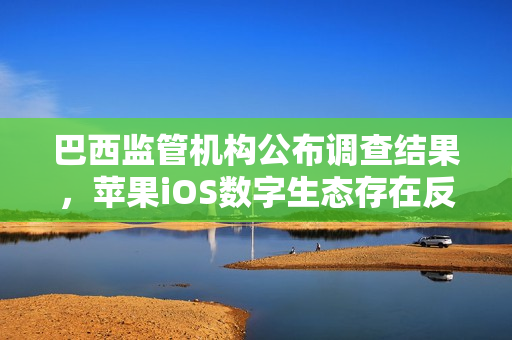 巴西监管机构公布调查结果，苹果iOS数字生态存在反竞争行为
