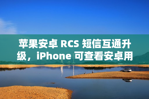 苹果安卓 RCS 短信互通升级,iPhone 可查看安卓用户重新编辑消息功能 苹果安卓 RCS 短信互通升级,iPhone 可查看安卓用户重新编辑消息功能