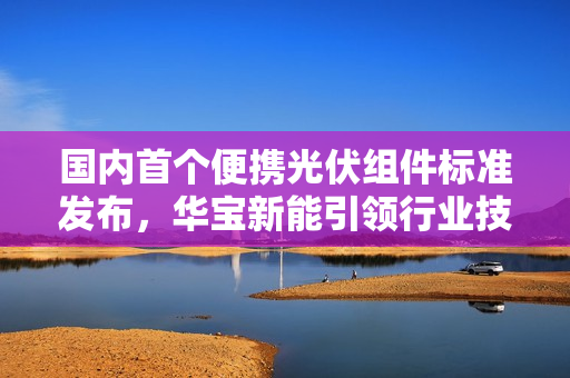 国内首个便携光伏组件标准发布，华宝新能引领行业技术标尺创新实力