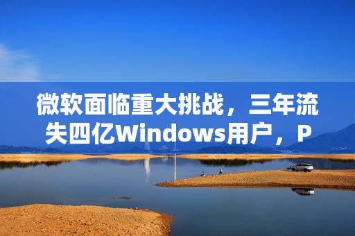 微软面临重大挑战，三年流失四亿Windows用户，PC需求下滑趋势持续
