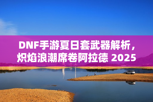 DNF手游夏日套武器解析,炽焰浪潮席卷阿拉德 2025全新武器介绍 DNF手游夏日套武器解析,炽焰浪潮席卷阿拉德 2025全新武器介绍