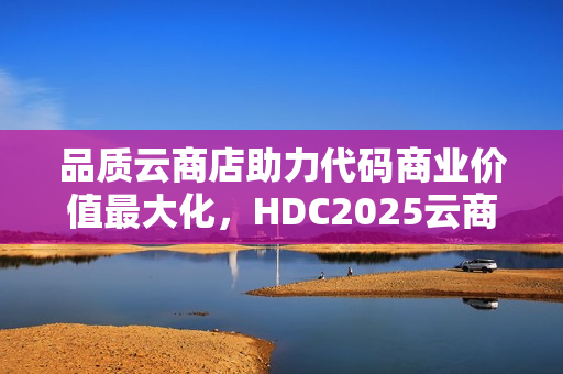 品质云商店助力代码商业价值最大化，HDC2025云商店高峰论坛圆满收官。