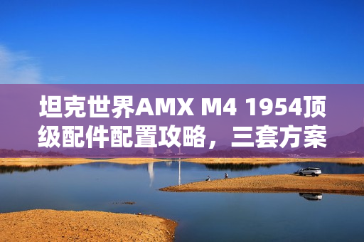 坦克世界AMX M4 1954顶级配件配置攻略，三套方案称霸战场