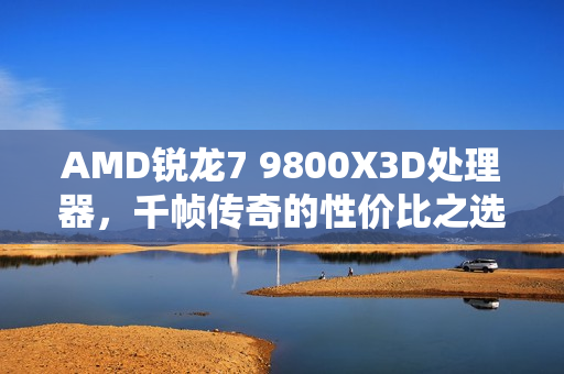 AMD锐龙7 9800X3D处理器，千帧传奇的性价比之选