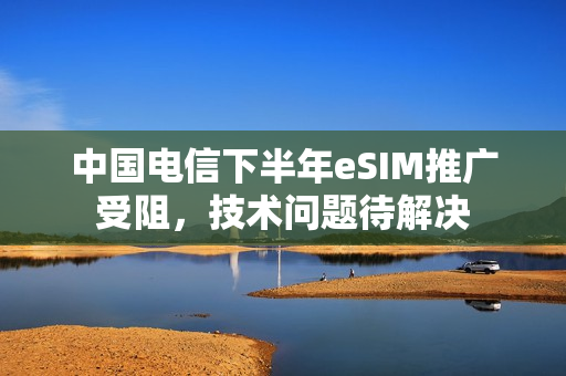 中国电信下半年eSIM推广受阻，技术问题待解决