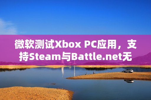 微软测试Xbox PC应用，支持Steam与Battle.net无缝整合游戏体验