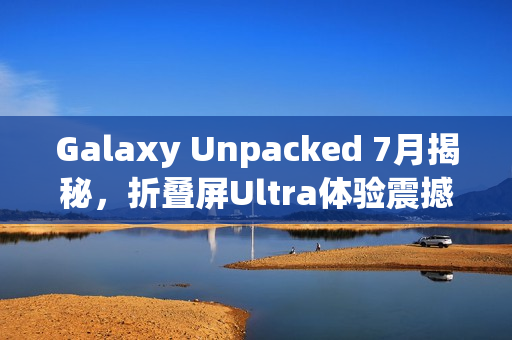 Galaxy Unpacked 7月揭秘,折叠屏Ultra体验震撼来袭 Galaxy Unpacked 7月揭秘,折叠屏Ultra体验震撼来袭
