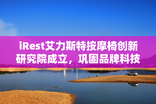 iRest艾力斯特按摩椅创新研究院成立，巩固品牌科技领先地位