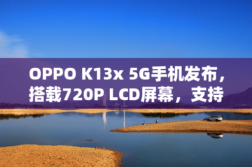 OPPO K13x 5G手机发布，搭载720P LCD屏幕，支持SD卡扩展的新旗舰登场
