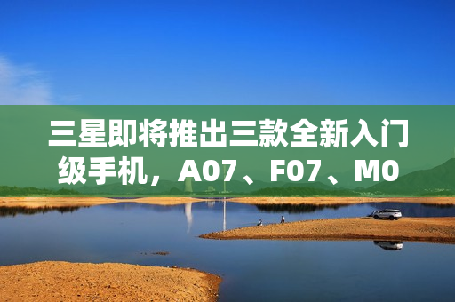 三星即将推出三款全新入门级手机，A07、F07、M07登场在即