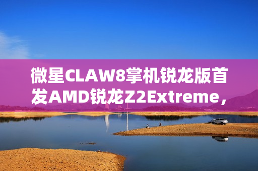 微星CLAW8掌机锐龙版首发AMD锐龙Z2Extreme，暑期重磅来袭！