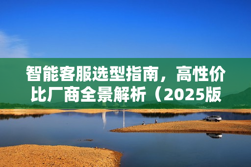 智能客服选型指南，高性价比厂商全景解析（2025版）