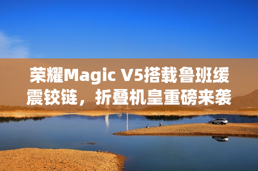 荣耀Magic V5搭载鲁班缓震铰链，折叠机皇重磅来袭！