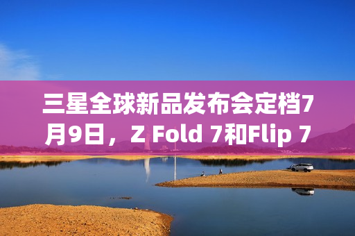 三星全球新品发布会定档7月9日，Z Fold 7和Flip 7即将亮相