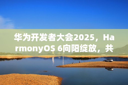 华为开发者大会2025，HarmonyOS 6向阳绽放，共创智能生态新篇章