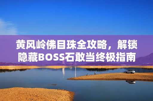 黄风岭佛目珠全攻略，解锁隐藏BOSS石敢当终极指南