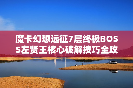 魔卡幻想远征7层终极BOSS左贤王核心破解技巧全攻略