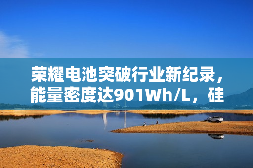 荣耀电池突破行业新纪录，能量密度达901Wh/L，硅含量达25%