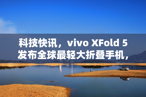 科技快讯,vivo XFold 5发布全球最轻大折叠手机,iPhone 17 Pro机模曝光及小米AI眼镜新品官宣 科技快讯,vivo XFold 5发布全球最轻大折叠手机,iPhone 17 Pro机模曝光及小米AI眼镜新品官宣